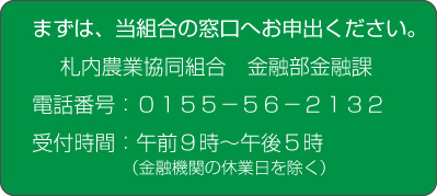 まずは，当組合の窓口へお申出ください。札内農業協同組合金融部金融課　電話番号（0155）56-2131　受付時間：午前９時～午後５時（金融機関の休業日を除く）