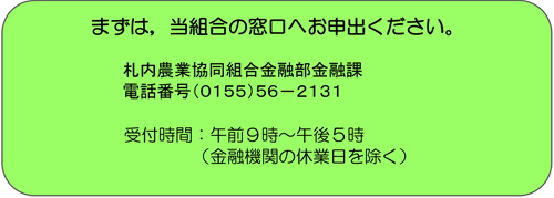 まずは，当組合の窓口へお申出ください。札内農業協同組合金融部金融課　電話番号（0155）56-2131　受付時間：午前９時～午後５時（金融機関の休業日を除く）