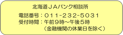 北海道ＪＡバンク相談所 電話番号：011-232-5031 受付時間：午前９時～午後５時（金融機関の休業日を除く）