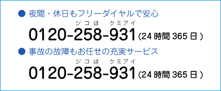 ● 夜間・休日もフリーダイヤルで安心　0120-258-931(24時間365日)　● 事故の故障もお任せの充実サービス　0120-258-931(24時間365日)